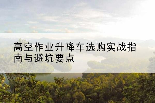 长顺升降车怎么选-高空作业升降车选购实战指南与避坑要点