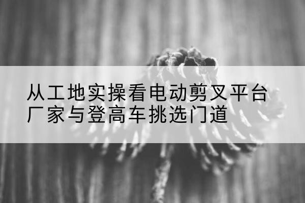 长顺电动剪叉升降平台厂家-从工地实操看电动剪叉平台厂家与登高车挑选门道