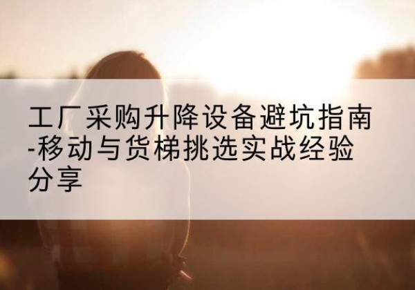 长顺移动式升降机怎么选-工厂采购升降设备避坑指南-移动与货梯挑选实战经验分享