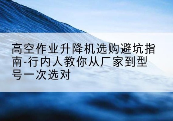 长顺升降平台厂家-高空作业升降机选购避坑指南-行内人教你从厂家到型号一次选对