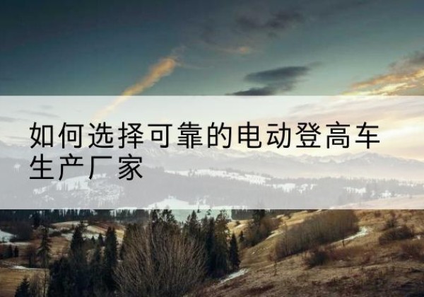长顺电动登高车厂家-如何选择可靠的电动登高车生产厂家