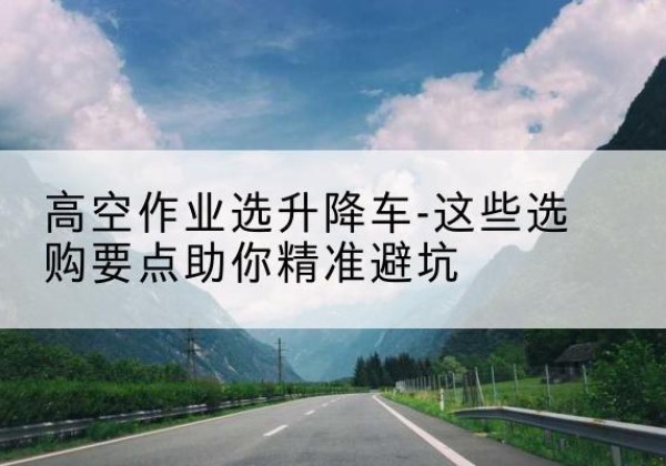长顺升降车厂家-高空作业选升降车-这些选购要点助你*避坑