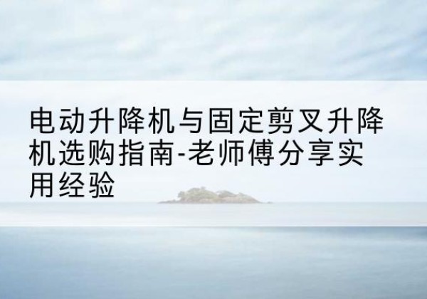 长顺电动升降机怎么选-电动升降机与固定剪叉升降机选购指南-老师傅分享实用经验