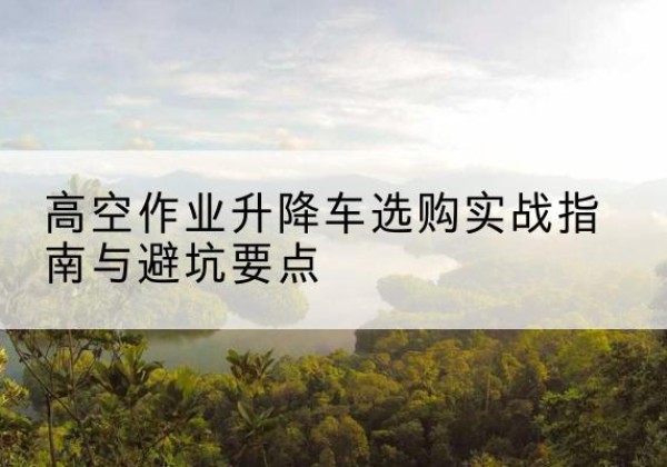 长顺升降车怎么选-高空作业升降车选购实战指南与避坑要点