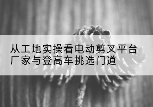 长顺电动剪叉升降平台厂家-从工地实操看电动剪叉平台厂家与登高车挑选门道