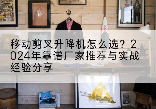 长顺升降平台厂家推荐-移动剪叉升降机怎么选？2024年靠谱厂家推荐与实战经验分享